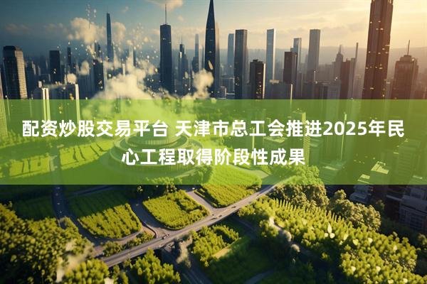 配资炒股交易平台 天津市总工会推进2025年民心工程取得阶段性成果