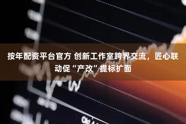 按年配资平台官方 创新工作室跨界交流，匠心联动促“产改”提标扩面