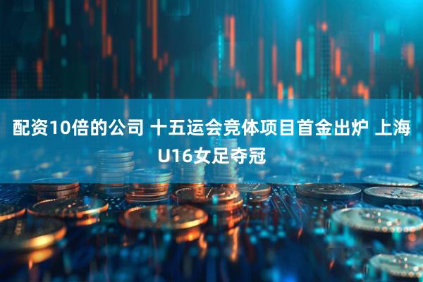 配资10倍的公司 十五运会竞体项目首金出炉 上海U16女足夺冠