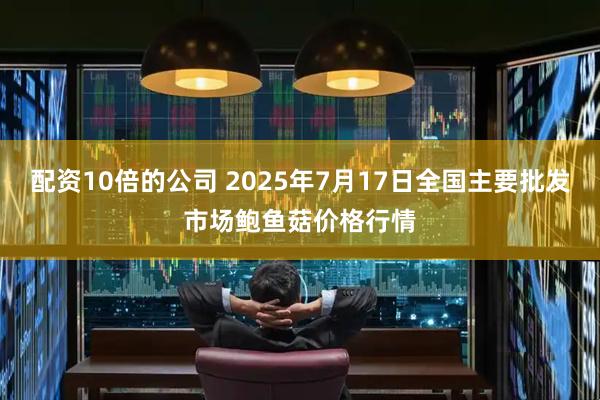 配资10倍的公司 2025年7月17日全国主要批发市场鲍鱼菇价格行情