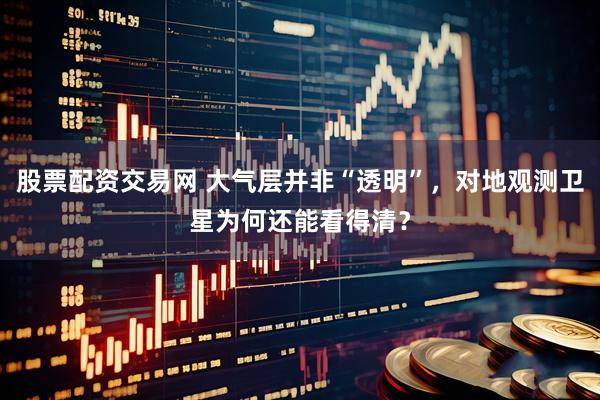 股票配资交易网 大气层并非“透明”，对地观测卫星为何还能看得清？