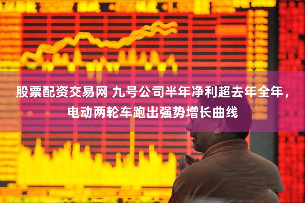 股票配资交易网 九号公司半年净利超去年全年，电动两轮车跑出强势增长曲线