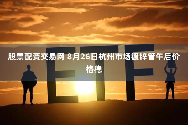 股票配资交易网 8月26日杭州市场镀锌管午后价格稳