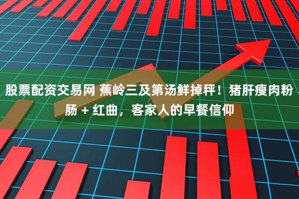 股票配资交易网 蕉岭三及第汤鲜掉秤！猪肝瘦肉粉肠 + 红曲，客家人的早餐信仰