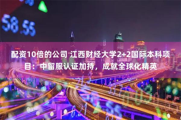 配资10倍的公司 江西财经大学2+2国际本科项目：中留服认证加持，成就全球化精英