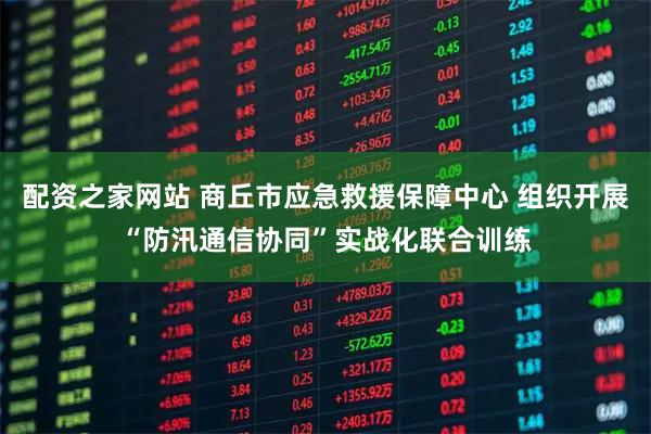 配资之家网站 商丘市应急救援保障中心 组织开展“防汛通信协同”实战化联合训练