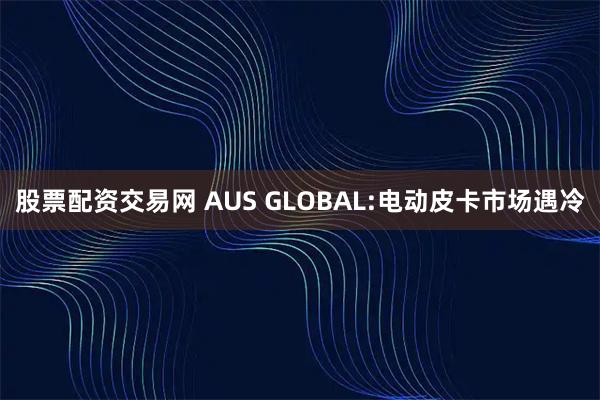 股票配资交易网 AUS GLOBAL:电动皮卡市场遇冷