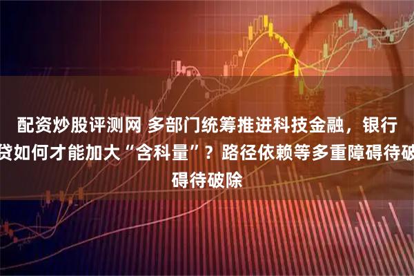 配资炒股评测网 多部门统筹推进科技金融，银行信贷如何才能加大“含科量”？路径依赖等多重障碍待破除
