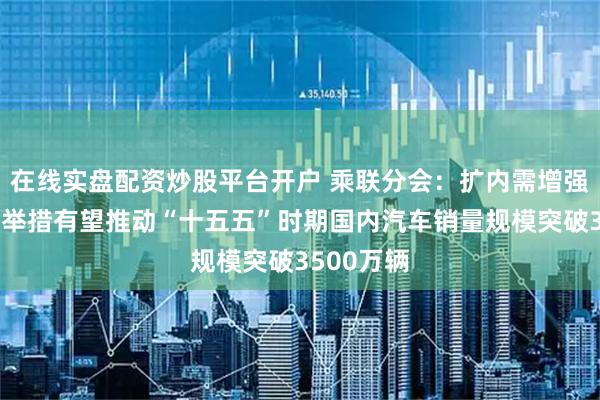 在线实盘配资炒股平台开户 乘联分会：扩内需增强内循环等举措有望推动“十五五”时期国内汽车销量规模突破3500万辆