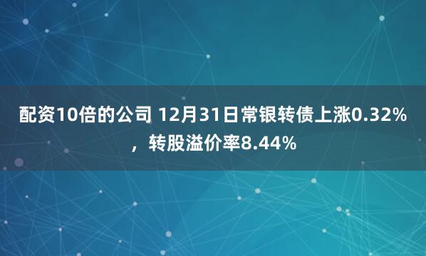 配资10倍的公司 12月31日常银转债上涨0.32%，转股溢价率8.44%
