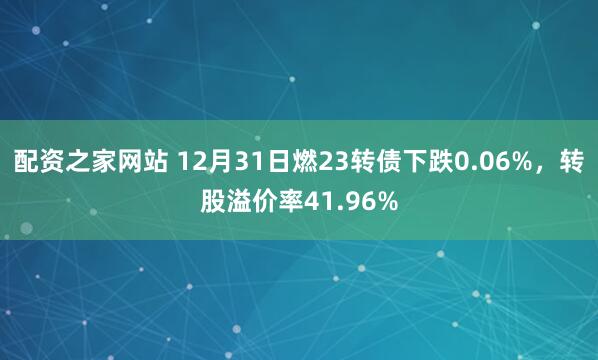 配资之家网站 12月31日燃23转债下跌0.06%，转股溢价率41.96%