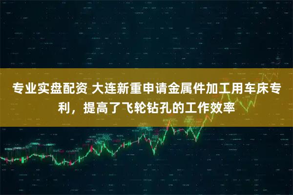专业实盘配资 大连新重申请金属件加工用车床专利，提高了飞轮钻孔的工作效率