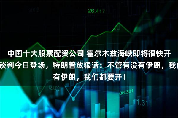 中国十大股票配资公司 霍尔木兹海峡即将很快开放？美伊谈判今日登场，特朗普放狠话：不管有没有伊朗，我们都要开！